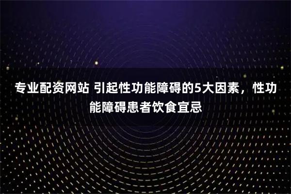 专业配资网站 引起性功能障碍的5大因素，性功能障碍患者饮食宜忌
