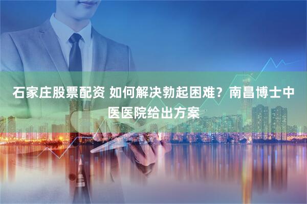 石家庄股票配资 如何解决勃起困难？南昌博士中医医院给出方案