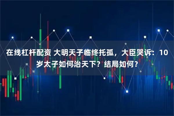 在线杠杆配资 大明天子临终托孤，大臣哭诉：10岁太子如何治天下？结局如何？
