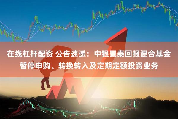 在线杠杆配资 公告速递：中银景泰回报混合基金暂停申购、转换转入及定期定额投资业务