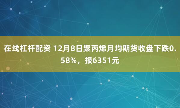 在线杠杆配资 12月8日聚丙烯月均期货收盘下跌0.58%,报6351元