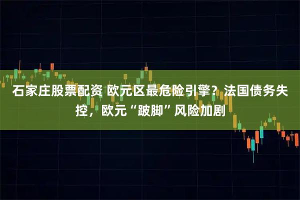 石家庄股票配资 欧元区最危险引擎?法国债务失控,欧元“跛脚”风险加剧