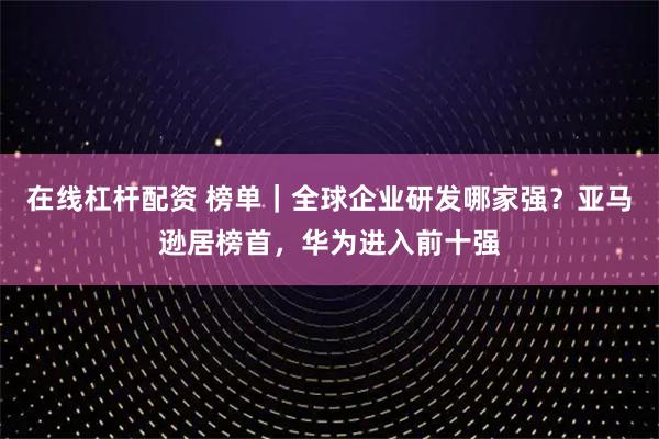 在线杠杆配资 榜单｜全球企业研发哪家强？亚马逊居榜首，华为进入前十强