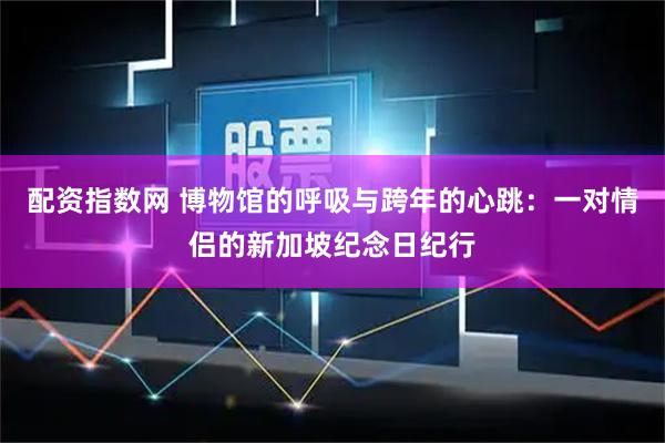配资指数网 博物馆的呼吸与跨年的心跳：一对情侣的新加坡纪念日纪行