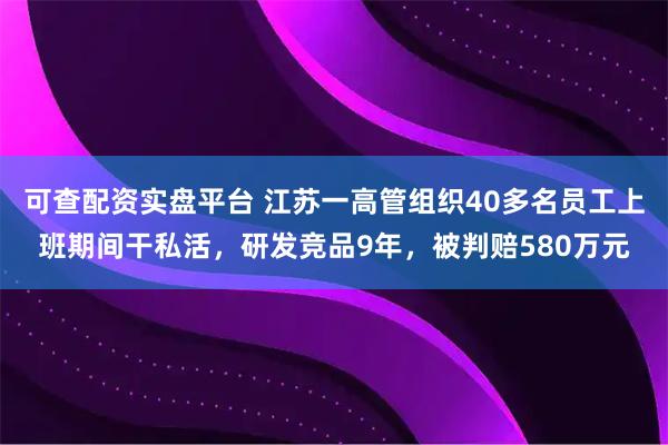 可查配资实盘平台 江苏一高管组织40多名员工上班期间干私活，研发竞品9年，被判赔580万元