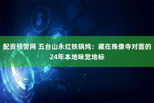 配资预警网 五台山永红铁锅炖：藏在殊像寺对面的24年本地味觉地标