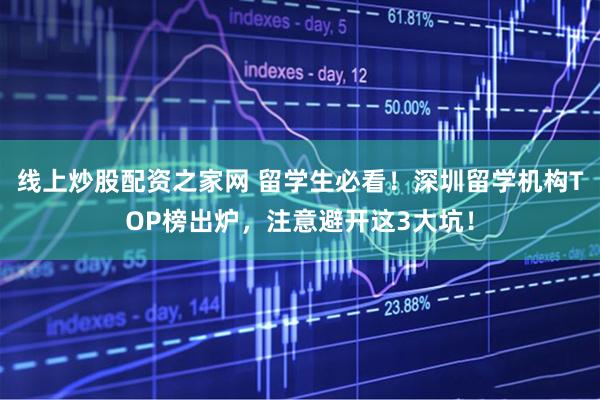 线上炒股配资之家网 留学生必看！深圳留学机构TOP榜出炉，注意避开这3大坑！