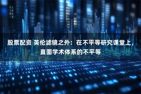 股票配资 英伦滤镜之外：在不平等研究课堂上，直面学术体系的不平等