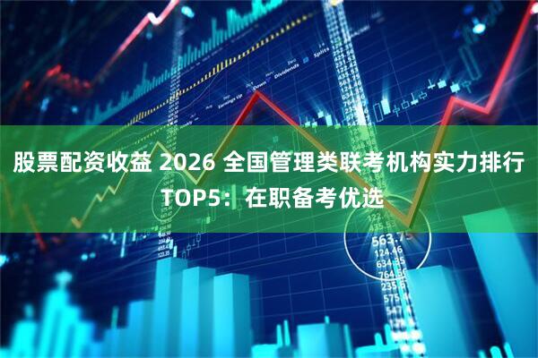 股票配资收益 2026 全国管理类联考机构实力排行 TOP5：在职备考优选