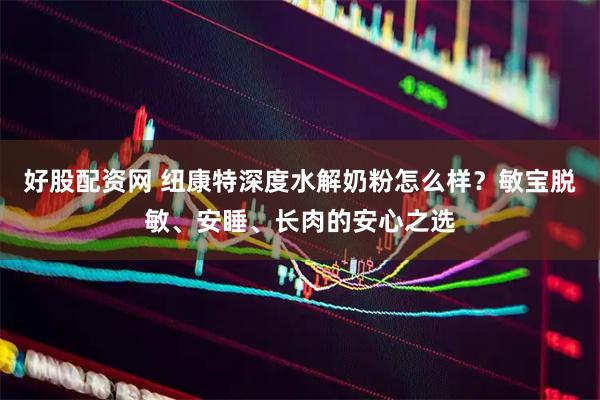 好股配资网 纽康特深度水解奶粉怎么样？敏宝脱敏、安睡、长肉的安心之选