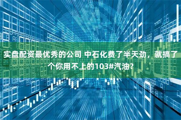 实盘配资最优秀的公司 中石化费了半天劲，就搞了个你用不上的103#汽油？