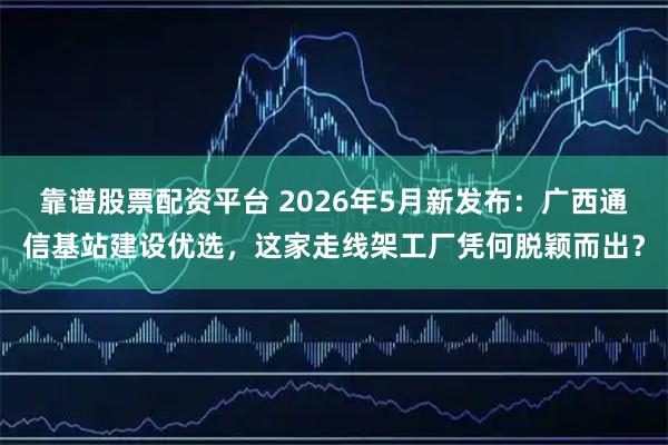 靠谱股票配资平台 2026年5月新发布：广西通信基站建设优选，这家走线架工厂凭何脱颖而出？