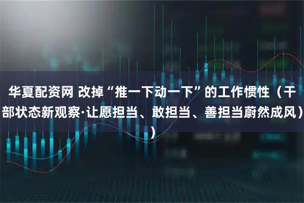 华夏配资网 改掉“推一下动一下”的工作惯性（干部状态新观察·让愿担当、敢担当、善担当蔚然成风）