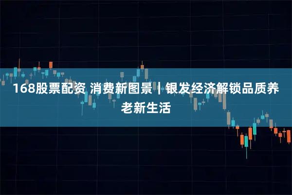 168股票配资 消费新图景｜银发经济解锁品质养老新生活