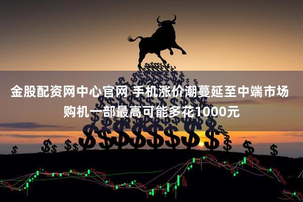 金股配资网中心官网 手机涨价潮蔓延至中端市场 购机一部最高可能多花1000元