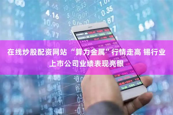 在线炒股配资网站 “算力金属”行情走高 锡行业上市公司业绩表现亮眼