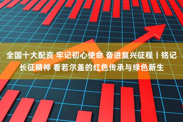 全国十大配资 牢记初心使命 奋进复兴征程丨铭记长征精神 看若尔盖的红色传承与绿色新生