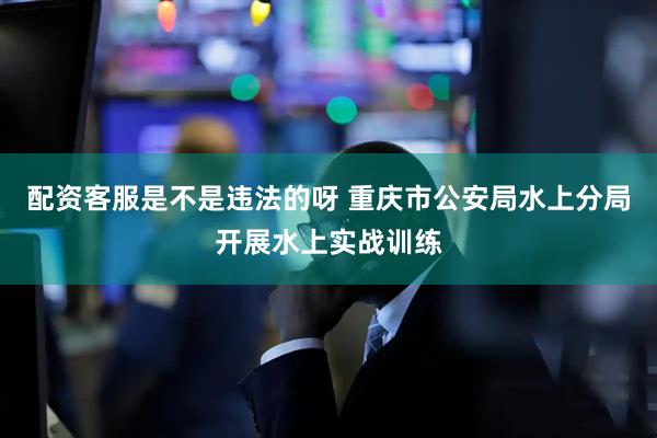 配资客服是不是违法的呀 重庆市公安局水上分局开展水上实战训练