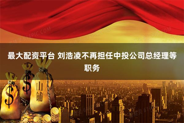 最大配资平台 刘浩凌不再担任中投公司总经理等职务