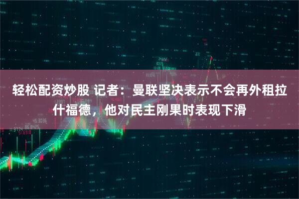 轻松配资炒股 记者：曼联坚决表示不会再外租拉什福德，他对民主刚果时表现下滑