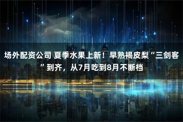 场外配资公司 夏季水果上新！早熟褐皮梨“三剑客”到齐，从7月吃到8月不断档