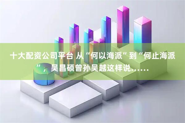 十大配资公司平台 从“何以海派”到“何止海派”，吴昌硕曾孙吴越这样说……